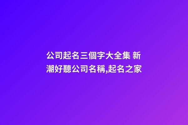 公司起名三個字大全集 新潮好聽公司名稱,起名之家-第1張-公司起名-玄機派